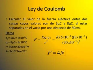 Ley de Coulomb
• Calcular el valor de la fuerza eléctrica entre dos
   cargas cuyos valores son de 5µC y 8µC, al estar
   separadas en el vacío por una distancia de 30cm.
Datos
                                             6      6
q1= 5µC= 5x10-6C         Kq1q 2 K (5 x10 )(8 x10 )
             -6C
                    F        2                  2 2
q2= 8µC= 8x10              r           (30 x10 )
r= 30cm=30x10-2m
K= 9x109 Nm2/C2
                           F     4N
 