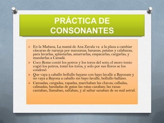 PRÁCTICA DE
CONSONANTES







En la Mañana, La mamá de Ana Zavala va a la plaza a cambiar
cáscaras de naranja por manzanas, bananas, patatas y calabazas,
para lavarlas, aplastarlas, amarrarlas, empacarlas, cargarlas, y
mandarlas a Canadá.
Coco Romo contó los potros y los toros del soto; el moro tonto
cogió los potros, tomó los toros, y solo por sus lloros se los
condonó
Que vaya a caballo bollullo bayano con bayo lavalle a Bayonam y
no vaya a Bayona a caballo sin bayo lavalle, bollullo ballano.
Cansadas, cargadas, rapadas, marchaban las chavas; calladas,
calmadas, bandadas de gatas las ratas cazaban; las ranas
cantaban, llamaban, saltaban, y al saltar sanaban de su mal astral.

 