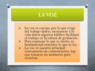 LA VOZ
La voz es cuerpo, por lo que exige
del trabajo diario, incorporar a la
vida diaria algunos hábitos facilitará
el trabajo en la cabina de grabación.
 Para expresar lo que se siente, es
fundamental entender lo que se lee.
 La voz es nuestro principal
instrumento de comunicación, hay
que tomarse un momento para
escuchar.


 