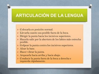 ARTICULACIÓN DE LA LENGUA











Colocarla en posición normal.
Llevarla cuanto sea posible fuera de la boca.
Dirigir la punta hacia los incisivos superiores.
Hacerla salir por la abertura de los labios más estrecha
posible.
Golpear la punta contra los incisivos superiores.
Alzar la base.
Hacer vibrar la punta.
Arquearla hacia arriba y hacia abajo.
Conducir la punta fuera de la boca a derecha e
izquierda rápidamente.

 