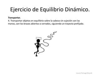 Ejercicio de Equilibrio Dinámico.
Iosune Portugal Bicandi
Transportar.
4. Transportar objetos en equilibrio sobre la cabeza sin sujeción con las
manos, con los brazos abiertos o cerrados, siguiendo un trayecto prefijado.
 