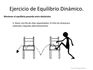Ejercicio de Equilibrio Dinámico.
Iosune Portugal Bicandi
Mantener el equilibrio pasando entre obstáculos.
3. Hacer una fila de sillas separándolas. El niño las atravesara
subiendo y bajando alternativamente.
 