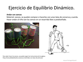 Ejercicio de Equilibrio Dinámico.
Iosune Portugal Bicandi
Andar con zancos
Material: zancos, se pueden comprar o hacerlos con unas latas de conserva y cuerda.
Hacer andar al niño con los zancos en un recorrido libre o prediseñado.
Para saber hacer los zancos, se pueden seguir las instrucciones de la página;
http://manualidadesfaciles.co/zancos-divertidos-con-latas-de-pinturas/
 
