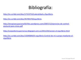 Bibliografía:
http://es.scribd.com/doc/17153752/Lateralidad-y-Equilibrio.
http://es.scribd.com/doc/45785570/equilibrio.
http://terapiaocupacional50.files.wordpress.com/2007/12/ejercicios-de-control-
postural-para-ninos.pdf
http://carpediemsupernenas.blogspot.com.es/2011/03/sesion-el-equilibrio.html
http://es.scribd.com/doc/15049849/El-equilibrio-Control-de-mi-cuerpo-mediante-el-
equilibrio
Iosune Portugal Bicandi
 