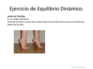 Ejercicio de Equilibrio Dinámico.
Iosune Portugal Bicandi
Andar de Puntillas
Es un Juego Individual.
Consiste en llevar el peso del cuerpo sobre las puntillas de los pies sin levantar los
dedos de los pies.
 