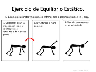 Ejercicio de Equilibrio Estático.
Iosune Portugal Bicandi
5. 1. Somos equilibristas y nos vamos a entrenar para la próxima actuación en el circo.
1. Colocar los pies y las
manos en el suelo, y
con las piernas
estiradas todo lo que se
pueda.
2. Levantamos la mano
derecha.
3. Ahora lo hacemos con
la mano izquierda.
 