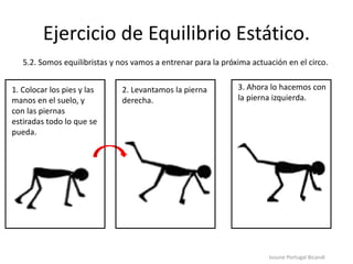 Ejercicio de Equilibrio Estático.
Iosune Portugal Bicandi
5.2. Somos equilibristas y nos vamos a entrenar para la próxima actuación en el circo.
1. Colocar los pies y las
manos en el suelo, y
con las piernas
estiradas todo lo que se
pueda.
2. Levantamos la pierna
derecha.
3. Ahora lo hacemos con
la pierna izquierda.
 