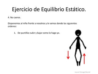 Ejercicio de Equilibrio Estático.
Iosune Portugal Bicandi
4. No caerse.
Disponemos al niño frente a nosotros y le vamos dando las siguientes
ordenes:
1. De puntillas subir y bajar como lo hago yo.
 