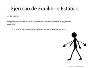 Ejercicio de Equilibrio Estático.
Iosune Portugal Bicandi
4. No caerse.
Disponemos al niño frente a nosotros y le vamos dando las siguientes
ordenes:
2. Colocar un pie delante del otro y oscilar adelante y atrás.
 
