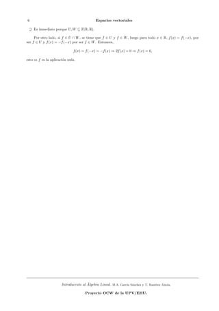 6                                           Espacios vectoriales

 ⊇ Es inmediato porque U, W ⊆ F(R, R).

     Por otro lado, si f ∈ U ∩ W , se tiene que f ∈ U y f ∈ W , luego para todo x ∈ R, f (x) = f (−x), por
ser f ∈ U y f (x) = −f (−x) por ser f ∈ W . Entonces,

                              f (x) = f (−x) = −f (x) ⇒ 2f (x) = 0 ⇒ f (x) = 0,

esto es f es la aplicaci´n nula.
                        o




                                       ´
                       Introducci´n al Algebra Lineal.
                                 o                       M.A. Garc´ S´nchez y T. Ram´
                                                                  ıa a              ırez Alzola.

                                     Proyecto OCW de la UPV/EHU.
 