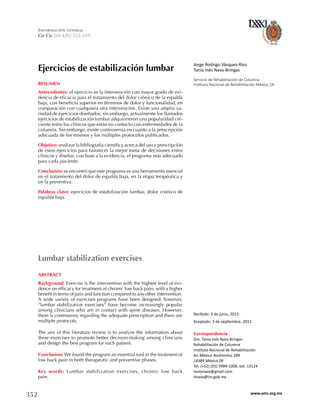 352 www.amc.org.mx
Cir Cir 2014;82:352-359.
Información general
Ejercicios de estabilización lumbar
Lumbar stabilization exercises
Jorge Rodrigo Vásquez-Ríos
Tania Inés Nava-Bringas
Servicio de Rehabilitación de Columna
Instituto Nacional de Rehabilitación México, DF
Correspondencia
Dra. Tania Inés Nava Bringas
Rehabilitación de Columna
Instituto Nacional de Rehabilitación
Av. México-Xochimilco 289
14389 México DF
Tel. (+52) (55) 5999-1000, ext. 13124
tanianava@gmail.com
tinava@inr.gob.mx
Recibido: 3 de junio, 2013
Aceptado: 3 de septiembre, 2013
RESUMEN
Antecedentes: el ejercicio es la intervención con mayor grado de evi-
dencia de eficacia para el tratamiento del dolor crónico de la espalda
baja, con beneficio superior en términos de dolor y funcionalidad, en
comparación con cualquiera otra intervención. Existe una amplia va-
riedad de ejercicios diseñados; sin embargo, actualmente los llamados
ejercicios de estabilización lumbar adquiririeron una popularidad cre-
ciente entre los clínicos que están en contacto con enfermedades de la
columna. Sin embargo, existe controversia en cuanto a la prescripción
adecuada de los mismos y los múltiples protocolos publicados.
Objetivo: analizar la bibliografía científica acerca del uso y prescripción
de estos ejercicios para favorecer la mejor toma de decisiones enlos
clínicos y diseñar, con base a la evidencia, el programa más adecuado
para cada paciente.
Conclusión: se encontró que este programa es una herramienta esencial
en el tratamiento del dolor de espalda baja, en la etapa terapéutica y
en la preventiva.
Palabras clave: ejercicios de estabilización lumbar, dolor crónico de
espalda baja.
ABSTRACT
Background: Exercise is the intervention with the highest level of evi-
dence on efficacy for treatment of chronic low back pain, with a higher
benefit in terms of pain and function compared to any other intervention.
A wide variety of exercises programs have been designed; however,
“lumbar stabilization exercises” have become increasingly popular
among clinicians who are in contact with spine diseases. However,
there is controversy regarding the adequate prescription and there are
multiple protocols.
The aim of this literature review is to analyze the information about
these exercises to promote better decision-making among clinicians
and design the best program for each patient.
Conclusion: We found the program an essential tool in the treatment of
low back pain in both therapeutic and preventive phases.
Key words: Lumbar stabilization exercises, chronic low back
pain.
 