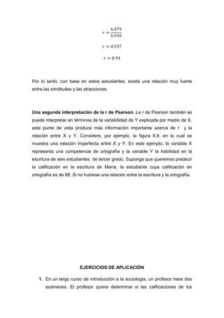 Por lo tanto, con base en estos estudiantes, existe una relación muy fuerte
entre las similitudes y las atracciones.




Una segunda interpretación de la r de Pearson. La r de Pearson también se
puede interpretar en términos de la variabilidad de Y explicada por medio de X.
este punto de vista produce más información importante acerca de r             y la
relación entre X y Y. Considere, por ejemplo, la figura 6.9, en la cual se
muestra una relación imperfecta entre X y Y. En este ejemplo, la variable X
representa una competencia de ortografía y la variable Y la habilidad en la
escritura de seis estudiantes de tercer grado. Suponga que queremos predecir
la calificación en la escritura de María, la estudiante cuya calificación en
ortografía es de 88. Si no hubiese una relación entre la escritura y la ortografía.




                         EJERCICIOS DE APLICACIÓN

   1. En un largo curso de introducción a la sociología, un profesor hace dos
       exámenes. El profesor quiere determinar si las calificaciones de los
 