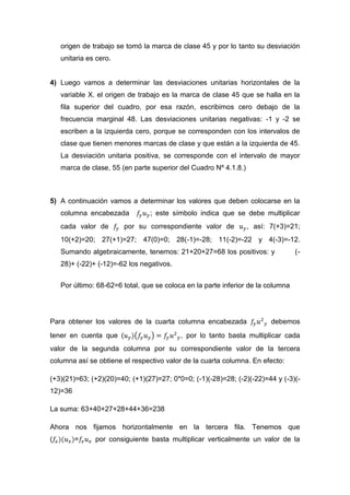 origen de trabajo se tomó la marca de clase 45 y por lo tanto su desviación
    unitaria es cero.


4) Luego vamos a determinar las desviaciones unitarias horizontales de la
    variable X. el origen de trabajo es la marca de clase 45 que se halla en la
    fila superior del cuadro, por esa razón, escribimos cero debajo de la
    frecuencia marginal 48. Las desviaciones unitarias negativas: -1 y -2 se
    escriben a la izquierda cero, porque se corresponden con los intervalos de
    clase que tienen menores marcas de clase y que están a la izquierda de 45.
    La desviación unitaria positiva, se corresponde con el intervalo de mayor
    marca de clase, 55 (en parte superior del Cuadro Nº 4.1.8.)



5) A continuación vamos a determinar los valores que deben colocarse en la
    columna encabezada           ; este símbolo indica que se debe multiplicar
    cada valor de       por su correspondiente valor de           , así: 7(+3)=21;
    10(+2)=20; 27(+1)=27; 47(0)=0; 28(-1)=-28; 11(-2)=-22 y 4(-3)=-12.
    Sumando algebraicamente, tenemos: 21+20+27=68 los positivos: y                (-
    28)+ (-22)+ (-12)=-62 los negativos.


    Por último: 68-62=6 total, que se coloca en la parte inferior de la columna




Para obtener los valores de la cuarta columna encabezada                 debemos
tener en cuenta que (                      , por lo tanto basta multiplicar cada
valor de la segunda columna por su correspondiente valor de la tercera
columna así se obtiene el respectivo valor de la cuarta columna. En efecto:

(+3)(21)=63; (+2)(20)=40; (+1)(27)=27; 0*0=0; (-1)(-28)=28; (-2)(-22)=44 y (-3)(-
12)=36

La suma: 63+40+27+28+44+36=238

Ahora nos fijamos horizontalmente en la tercera fila. Tenemos que
(        =     por consiguiente basta multiplicar verticalmente un valor de la
 