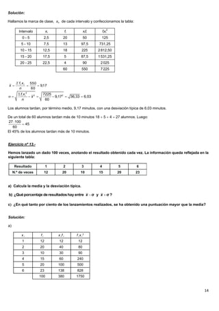 14
Solución:
Hallamos la marca de clase, xi, de cada intervalo y confeccionamos la tabla:
Los alumnos tardan, por término medio, 9,17 minutos, con una desviación típica de 6,03 minutos.
De un total de 60 alumnos tardan más de 10 minutos 18  5  4  27 alumnos. Luego:
El 45% de los alumnos tardan más de 10 minutos.
Ejercicio nº 13.-
Hemos lanzado un dado 100 veces, anotando el resultado obtenido cada vez. La información queda reflejada en la
siguiente tabla:
a) Calcula la media y la desviación típica.
c ¿En qué tanto por ciento de los lanzamientos realizados, se ha obtenido una puntuación mayor que la media?
Solución:
a)
x i f i x i f i f i x i
2
1 12 12 12
2 20 40 80
3 10 30 90
4 15 60 240
5 20 100 500
6 23 138 828
100 380 1750
Intervalo xi fi xifi fixi
2
0 - 5 2,5 20 50 125
5 - 10 7,5 13 97,5 731,25
10 - 15 12,5 18 225 2812,50
15 - 20 17,5 5 87,5 1531,25
20 - 25 22,5 4 90 2025
60 550 7225
17,9
60
550

n
xf
x ii
2
2 27225
9,17 36,33 6,03
60
i if x
x
n

      
27 100
45
60


 b) ¿Quéporcentaje deresultadoshay entre σ y σ ?x x
 