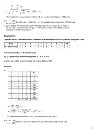 15
Hemos obtenido una puntuación media de 3,8, con una desviación típica de 1,75 puntos.
c De un total de 100 lanzamientos, se ha obtenido una puntuación mayor que la media en
15  20  23  58 lanzamientos. Luego en el 58% de los lanzamientos se obtiene como
Ejercicio nº 14.-
Las notas de una clase obtenidas en un examen de matemáticas vienen recogidas en la siguiente tabla:
a) Calcula la media y la desviación típica.
c ¿Qué porcentaje de alumnos está por encima de la media?
Solución:
a)
La nota media de la clase es de 6,1, con una desviación típica de 2,27.
8,3
100
380

n
xf
x ii
2
2 21750
3,8 3,06 1,75
100
i if x
x
n

      
 
b) 2,05
En elintervalo 2,05; 5,55 hay 45 resultados, que representanun 45% del total.
5,55
x
x
   

   
resultado un número mayor que .x
Nota 1 2 3 4 5 6 7 8 9 10
N. de alumnos 1 1 2 2 6 4 5 3 3 2
 b) ¿Quéporcentaje de alumnoshay entre σ y σx x ?
xi fi xifi fixi
2
1 1 1 1
2 1 2 4
3 2 6 18
4 2 8 32
5 6 30 150
6 4 24 144
7 5 35 245
8 3 24 192
9 3 27 243
10 2 20 200
29 177 1229
1,6
29
177

n
xf
x ii
2
2 21229
6,1 5,17 2,27
29
i if x
x
n

      
b) 3,83
Entre 3,83 y 8,37 hay 20 alumnos, que representanun 68,97% del total.
8,37
x
x
   

   
 