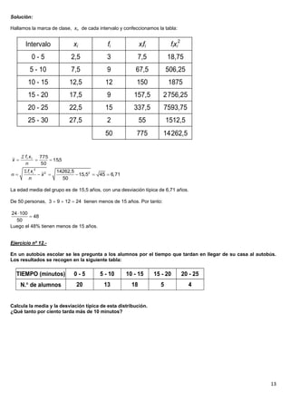 Solución:

Hallamos la marca de clase, xi, de cada intervalo y confeccionamos la tabla:

                                                                                  2
         Intervalo                 xi            fi              xifi          fixi
             0-5                  2,5            3            7,5             18,75
             5 - 10               7,5            9           67,5             506,25
           10 - 15                12,5          12            150             1875
           15 - 20                17,5           9           157,5         2 756,25
           20 - 25                22,5          15           337,5          7593,75
           25 - 30                27,5           2               55           1512,5
                                                50            775          14 262,5


       fi x i       775
x                       15,5
         n           50
         fi xi 2           14262,5
                 x2              15,52  45  6,71
           n                  50

La edad media del grupo es de 15,5 años, con una desviación típica de 6,71 años.

De 50 personas, 3  9  12  24 tienen menos de 15 años. Por tanto:

24  100
          48
  50
Luego el 48% tienen menos de 15 años.


Ejercicio nº 12.-

En un autobús escolar se les pregunta a los alumnos por el tiempo que tardan en llegar de su casa al autobús.
Los resultados se recogen en la siguiente tabla:

  TIEMPO (minutos)                 0-5        5 - 10      10 - 15       15 - 20       20 - 25
      N. de alumnos                20          13          18            5             4


Calcula la media y la desviación típica de esta distribución.
¿Qué tanto por ciento tarda más de 10 minutos?




                                                                                                          13
 