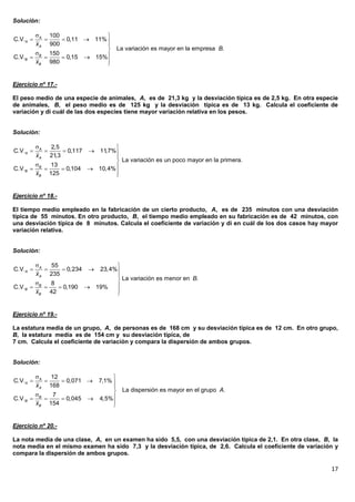 Solución:

         A 100              
C.V.A          0,11  11% 
        x A 900              
                              La variación es mayor en la empresa B.
        B 150
C.V.B          0,15  15%
        xB 980               
                             


Ejercicio nº 17.-

El peso medio de una especie de animales, A, es de 21,3 kg y la desviación típica es de 2,5 kg. En otra especie
de animales, B, el peso medio es de 125 kg y la desviación típica es de 13 kg. Calcula el coeficiente de
variación y di cuál de las dos especies tiene mayor variación relativa en los pesos.


Solución:

          A   2,5                    
C.V.A              0,117    11,7%
          x A 21 ,3                   
                                       La variación es un poco mayor en la primera.
          B   13
C.V.B            0,104      10,4% 
          xB 125                      
                                      


Ejercicio nº 18.-

El tiempo medio empleado en la fabricación de un cierto producto, A, es de 235 minutos con una desviación
típica de 55 minutos. En otro producto, B, el tiempo medio empleado en su fabricación es de 42 minutos, con
una desviación típica de 8 minutos. Calcula el coeficiente de variación y di en cuál de los dos casos hay mayor
variación relativa.


Solución:

          A   55                     
C.V.A            0,234       23,4%
          x A 235                     
                                       La variación es menor en B.
          B   8                      
C.V.B           0,190       19%
          xB 42                       
                                      


Ejercicio nº 19.-

La estatura media de un grupo, A, de personas es de 168 cm y su desviación típica es de 12 cm. En otro grupo,
B, la estatura media es de 154 cm y su desviación típica, de
7 cm. Calcula el coeficiente de variación y compara la dispersión de ambos grupos.


Solución:

          A   12                     
C.V.A            0,071       7,1% 
          x A 168                     
                                       La dispersión es mayor en el grupo A.
          B   7
C.V.B           0,045        4,5%
          xB 154                      
                                      


Ejercicio nº 20.-

La nota media de una clase, A, en un examen ha sido 5,5, con una desviación típica de 2,1. En otra clase, B, la
nota media en el mismo examen ha sido 7,3 y la desviación típica, de 2,6. Calcula el coeficiente de variación y
compara la dispersión de ambos grupos.

                                                                                                            17
 