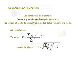PARÁMETROS DE DISPERSIÓN Los parámetros de dispersión  ( varianza y desviación típica  principalmente)  nos indican el grado de concentración de los datos respecto a la media. Las fórmulas son: Varianza: Desviación típica:  