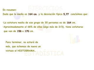 En resumen: Dado que la media es  164 cm . y la desviación típica  5,77   concluímos que: La estatura media de ese grupo de 30 personas es de  164  cm. Aproximadamente el 68% de ellas (algo más de 2/3), tiene estaturas  que van de  158  a  170  cm. Para terminar, no estará de más, que echemos de nuevo un vistazo al HISTOGRAMA… 