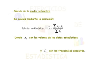 Cálculo de la  media aritmética Se calcula mediante la expresión: Donde  son los valores de los datos estadísticos y  son las frecuencias absolutas .  