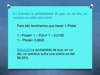 b.) Calcular la probabilidad de que, en un día, un
autobús no sufra una avería
Para ello tendríamos que hacer 1-Ptotal
1 - Ptotal= 1 – P(A)= 1 – 0,0195
1 – Ptotal= 0,9805
Solución:La probabilida de que, en un
dia, un autobús sufra una averia es del
98,05%
 