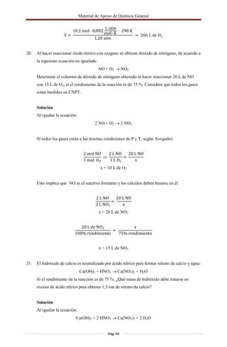 Material de Apoyo de Química General
Pág. 10
V =
10,1 mol · 0,082
L·atm
mol· K
· 298 K
1,20 atm
= 206 L de H2
20. Al hacer reaccionar óxido nítrico con oxígeno se obtiene dióxido de nitrógeno, de acuerdo a
la siguiente ecuación no igualada:
NO + O2  NO2
Determine el volumen de dióxido de nitrógeno obtenido al hacer reaccionar 20 L de NO
con 15 L de O2, si el rendimiento de la reacción es de 75 %. Considere que todos los gases
están medidos en CNPT.
Solución
Al igualar la ecuación:
2 NO + O2  2 NO2
Si todos los gases están a las mismas condiciones de P y T, según Avogadro:
2 mol NO
1 mol O2

2 L NO
1 L O2
=
20 L NO
x
x = 10 L de O2
Esto implica que NO es el reactivo limitante y los cálculos deben basarse en él.
2 L NO
2 L NO2
=
20 L NO
x
x = 20 L de NO2
20 L de NO2
100% rendimiento
=
x
75% rendimiento
x = 15 L de NO2
21. El hidróxido de calcio es neutralizado por ácido nítrico para formar nitrato de calcio y agua:
Ca(OH)2 + HNO3  Ca(NO3)2 + H2O
Si el rendimiento de la reacción es de 75 %. ¿Qué masa de hidróxido debe tratarse en
exceso de ácido nítrico para obtener 1,5 ton de nitrato de calcio?
Solución
Al igualar la ecuación:
Ca(OH)2 + 2 HNO3  Ca(NO3)2 + 2 H2O
 