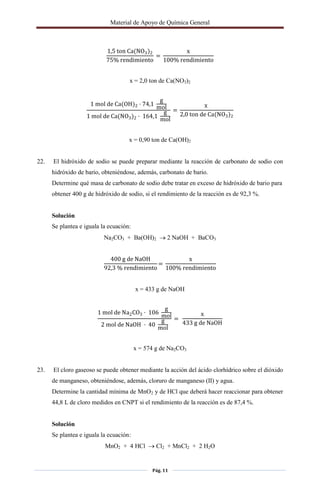 Material de Apoyo de Química General
Pág. 11
1,5 ton Ca(NO3)2
75% rendimiento
=
x
100% rendimiento
x = 2,0 ton de Ca(NO3)2
1 mol de Ca(OH)2 · 74,1
g
mol
1 mol de Ca(NO3)2 · 164,1
g
mol
=
x
2,0 ton de Ca(NO3)2
x = 0,90 ton de Ca(OH)2
22. El hidróxido de sodio se puede preparar mediante la reacción de carbonato de sodio con
hidróxido de bario, obteniéndose, además, carbonato de bario.
Determine qué masa de carbonato de sodio debe tratar en exceso de hidróxido de bario para
obtener 400 g de hidróxido de sodio, si el rendimiento de la reacción es de 92,3 %.
Solución
Se plantea e iguala la ecuación:
Na2CO3 + Ba(OH)2  2 NaOH + BaCO3
400 g de NaOH
92,3 % rendimiento
=
x
100% rendimiento
x = 433 g de NaOH
1 mol de Na2CO3 · 106
g
mol
2 mol de NaOH · 40
g
mol
=
x
433 g de NaOH
x = 574 g de Na2CO3
23. El cloro gaseoso se puede obtener mediante la acción del ácido clorhídrico sobre el dióxido
de manganeso, obteniéndose, además, cloruro de manganeso (II) y agua.
Determine la cantidad mínima de MnO2 y de HCl que deberá hacer reaccionar para obtener
44,8 L de cloro medidos en CNPT si el rendimiento de la reacción es de 87,4 %.
Solución
Se plantea e iguala la ecuación:
MnO2 + 4 HCl  Cl2 + MnCl2 + 2 H2O
 