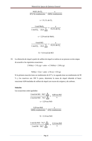 Material de Apoyo de Química General
Pág. 12
44,8 L de Cl2
87,4 % rendimiento
=
x
100% rendimiento
x = 51,3 L de Cl2
1 mol MnO2
1 mol Cl2 · 22,4
L
mol
=
x
51,3 L de Cl2
x = 2,29 mol de MnO2
4 mol HCl
1 mol Cl2 · 22,4
L
mol
=
x
51,3 L de Cl2
X = 9,16 mol de HCl
24. La obtención de níquel a partir de sulfuro de níquel se realiza en un proceso en dos etapas
de acuerdo a las siguientes ecuaciones:
2 NiS(s) + 3 O2 (g) + calor  2 NiO(s) + 2 SO2 (g)
NiO(s) + C(s) + calor  Ni (s) + CO (g)
Si la primera reacción tiene un rendimiento de 65 %, la segunda tiene un rendimiento de 90
% y los reactivos son 100 % puros, determine la masa de níquel obtenida al hacer
reaccionar 4,00 toneladas de sulfuro de níquel con exceso de oxígeno y de carbono.
Solución
Las ecuaciones están igualadas:
2 mol de NiS · 90,7
g
mol
2 mol de NiO · 74,7
g
mol
=
4,00 ton NiS
x
x = 3,29 ton NiO
3,29 ton NiO
100% rendimiento
=
x
65% rendimiento
X = 2,14 ton NiO
1 mol de NiO · 74,7
g
mol
1 mol Ni · 58,7
g
mol
=
2,14 ton NiO
x
 