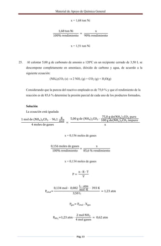 Material de Apoyo de Química General
Pág. 13
x = 1,68 ton Ni
1,68 ton Ni
100% rendimiento
=
x
90% rendimiento
x = 1,51 ton Ni
25. Al calentar 5,00 g de carbonato de amonio a 120ºC en un recipiente cerrado de 3,50 L se
descompone completamente en amoníaco, dióxido de carbono y agua, de acuerdo a la
siguiente ecuación:
(NH4)2CO3 (s)  2 NH3 (g) + CO2 (g) + H2O(g)
Considerando que la pureza del reactivo empleado es de 75,0 % y que el rendimiento de la
reacción es de 85,6 % determine la presión parcial de cada uno de los productos formados.
Solución
La ecuación está igualada
1 mol de (NH4)2CO3 · 96,1
g
mol
4 moles de gases
=
5,00 g de (NH4)2CO3 ·
75,0 g de(NH4)2CO3 puro
100 g de(NH4)2CO3 impuro
x
x = 0,156 moles de gases
0,156 moles de gases
100% rendimiento
=
x
85,6 % rendimiento
x = 0,134 moles de gases
P =
n · R · T
V
Ptotal=
0,134 mol · 0,082
L · atm
mol ·K
· 393 K
3,50 L
= 1,23 atm
Pgas= Ptotal . gas
PNH3
=1,23 atm ·
2 mol NH3
4 mol gases
= 0,62 atm
 