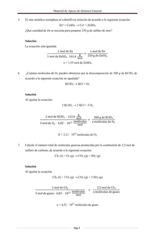 Material de Apoyo de Química General
Pág. 3
5. El zinc metálico reemplaza al cobre(II) en solución de acuerdo a la siguiente ecuación:
Znº + CuSO4  Cuº + ZnSO4
¿Qué cantidad de Zn se necesita para preparar 250 g de sulfato de zinc?
Solución:
La ecuación está igualada
1 mol de Zn
1 mol de ZnSO4 . 161,4
g
mol
=
x mol de Zn
250 g de ZnSO4
x = 1,55 mol de ZnSO4
6. ¿Cuántas moléculas de O2 pueden obtenerse por la descomposición de 300 g de KClO3 de
acuerdo a la siguiente ecuación no igualada?
KClO3  KCl + O2
Solución
Al igualar la ecuación:
2 KClO3  2 KCl + 3 O2
2 mol de KClO3 · 122,6
g
mol
3 mol de O2 · 6,02 · 1023 moléculas
mol
=
300 g de KClO3
x moléculas de O2
X = 2,21 · 1024
moléculas de O2
7. Calcule el número total de moléculas gaseosa producidas por la combustión de 2,5 mol de
sulfuro de carbono, de acuerdo a la siguiente ecuación:
CS2 (l) + O2 (g)  CO2 (g) + SO2 (g)
Solución
Al igualar la ecuación
CS2 (l) + 3 O2 (g)  CO2 (g) + 2 SO2 (g)
1 mol de CS2
3 mol de gases · 6,02 · 1023 moléculas
mol
=
2,5 mol de CS2
x moléculas de gases
x = 4,52 · 1024
moléculas de gases
 
