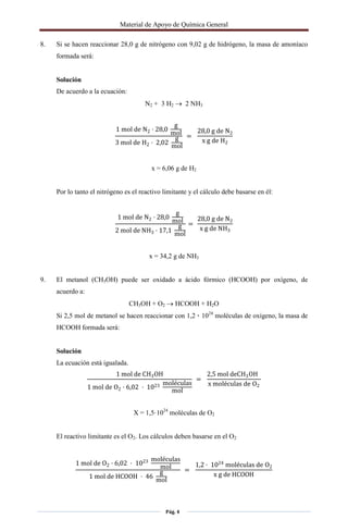 Material de Apoyo de Química General
Pág. 4
8. Si se hacen reaccionar 28,0 g de nitrógeno con 9,02 g de hidrógeno, la masa de amoníaco
formada será:
Solución
De acuerdo a la ecuación:
N2 + 3 H2  2 NH3
1 mol de N2 · 28,0
g
mol
3 mol de H2 · 2,02
g
mol
=
28,0 g de N2
x g de H2
x = 6,06 g de H2
Por lo tanto el nitrógeno es el reactivo limitante y el cálculo debe basarse en él:
1 mol de N2 · 28,0
g
mol
2 mol de NH3 · 17,1
g
mol
=
28,0 g de N2
x g de NH3
x = 34,2 g de NH3
9. El metanol (CH3OH) puede ser oxidado a ácido fórmico (HCOOH) por oxígeno, de
acuerdo a:
CH3OH + O2  HCOOH + H2O
Si 2,5 mol de metanol se hacen reaccionar con 1,2 · 1024
moléculas de oxígeno, la masa de
HCOOH formada será:
Solución
La ecuación está igualada.
1 mol de CH3OH
1 mol de O2 · 6,02 · 1023 moléculas
mol
=
2,5 mol deCH3OH
x moléculas de O2
X = 1,5·1024
moléculas de O2
El reactivo limitante es el O2. Los cálculos deben basarse en el O2
1 mol de O2 · 6,02 · 1023 moléculas
mol
1 mol de HCOOH · 46
g
mol
=
1,2 · 1024
moléculas de O2
x g de HCOOH
 