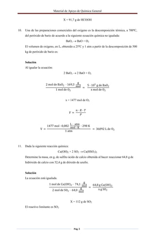 Material de Apoyo de Química General
Pág. 5
X = 91,7 g de HCOOH
10. Una de las preparaciones comerciales del oxígeno es la descomposición térmica, a 700ºC,
del peróxido de bario de acuerdo a la siguiente ecuación química no igualada:
BaO2  BaO + O2
El volumen de oxígeno, en L, obtenido a 25ºC y 1 atm a partir de la descomposición de 500
kg de peróxido de bario es:
Solución
Al igualar la ecuación:
2 BaO2  2 BaO + O2
2 mol de BaO2 · 169,3
g
mol
1 mol de O2
=
5 · 105
g de BaO2
x mol de O2
x = 1477 mol de O2
� =
� · � · �
�
V =
1477 mol · 0,082
L · atm
mol · K
· 298 K
1 atm
= 36092 L de O2
11. Dada la siguiente reacción química:
Ca(OH)2 + 2 SO2  Ca(HSO3)2
Determine la masa, en g, de sulfito ácido de calcio obtenida al hacer reaccionar 64,8 g de
hidróxido de calcio con 52,4 g de dióxido de azufre.
Solución
La ecuación está igualada.
1 mol de Ca(OH)2 · 74,1
g
mol
2 mol de SO2 · 64,0
g
mol
=
64,8 g Ca(OH)2
x g SO2
X = 112 g de SO2
El reactivo limitante es SO2
 
