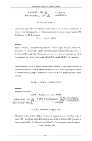Material de Apoyo de Química General
Pág. 6
2 mol de SO2 · 64,0
g
mol
1 mol de Ca(HSO3)2 · 202,1
g
mol
=
52,4 g de SO2
x g de Ca(HSO3)2
x = 82,7 g de Ca(HSO3)2
12. Considerando que todos los volúmenes están medidos en las mismas condiciones de
presión y temperatura determine el volumen de amoníaco producido al hacer reaccionar 3 L
de hidrógeno con 2 L de nitrógeno.
3 H2(g) + N2(g)  2 NH3(g)
Solución
Según la ecuación, 3 mol de H2 reaccionan con 1 mol de N2 para producir 2 mol de NH3.
De acuerdo a la Hipótesis de Avogadro esto implica que 3 volúmenes de H2 reaccionan con
1 volumen de N2 para producir 2 volúmenes de NH3, por lo tanto se puede decir que 3 L de
H2 reaccionan con 1 L de N2 para producir 2 L de NH3 y queda 1 L de N2 sin reaccionar
13. La soda cáustica: NaOH, se prepara comercialmente mediante la reacción del carbonato de
sodio con cal apagada, Ca(OH)2. Determine la masa de soda cáustica que se puede obtener
al hacer reaccionar 50,0 kg de carbonato de sodio de 95,8 % de pureza con exceso de cal
apagada.
Na2CO3 + Ca(OH)2  NaOH + CaCO3
Solución
Al igualar la ecuación:
Na2CO3 + Ca(OH)2  2 NaOH + CaCO3
1 mol de Na2CO3 · 106
g
mol
2 mol de NaOH · 40,0
g
mol
=
5 · 104
g de Na2CO3 impuro ·
95,8 g de Na2CO3 puro
100 g de Na2CO3 impuro
x g de NaOH
x = 36150 g de NaOH = 36,2 kg de NaOH
14. Al calentar sulfuro de hierro (II) en presencia de oxígeno gaseoso se produce óxido de
hierro (III) y dióxido de azufre. Determine la masa de óxido de hierro (III) producido al
hacer reaccionar 240 g de sulfuro de hierro (II) de 87,2 % de pureza en exceso de oxígeno.
FeS + O2  Fe2O3 + SO2
 