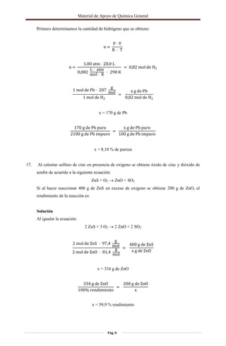 Material de Apoyo de Química General
Pág. 8
Primero determinamos la cantidad de hidrógeno que se obtiene:
n =
P · V
R · T
n =
1,00 atm · 20,0 L
0,082
L · atm
mol · K · 298 K
= 0,82 mol de H2
1 mol de Pb · 207
g
mol
1 mol de H2
=
x g de Pb
0,82 mol de H2
x = 170 g de Pb
170 g de Pb puro
2100 g de Pb impuro
=
x g de Pb puro
100 g de Pb impuro
x = 8,10 % de pureza
17. Al calentar sulfuro de cinc en presencia de oxígeno se obtiene óxido de cinc y dióxido de
azufre de acuerdo a la siguiente ecuación:
ZnS + O2  ZnO + SO2
Si al hacer reaccionar 400 g de ZnS en exceso de oxígeno se obtiene 200 g de ZnO, el
rendimiento de la reacción es:
Solución
Al igualar la ecuación:
2 ZnS + 3 O2  2 ZnO + 2 SO2
2 mol de ZnS · 97,4
g
mol
2 mol de ZnO · 81,4
g
mol
=
400 g de ZnS
x g de ZnO
x = 334 g de ZnO
334 g de ZnO
100% rendimiento
=
200 g de ZnO
x
x = 59,9 % rendimiento
 