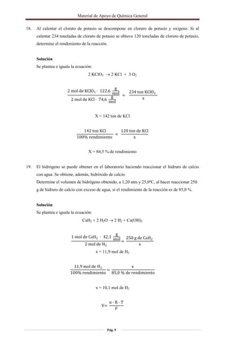 Material de Apoyo de Química General
Pág. 9
18. Al calentar el clorato de potasio se descompone en cloruro de potasio y oxígeno. Si al
calentar 234 toneladas de clorato de potasio se obtuvo 120 toneladas de cloruro de potasio,
determine el rendimiento de la reacción.
Solución
Se plantea e iguala la ecuación:
2 KClO3  2 KCl + 3 O2
2 mol de KClO3 · 122,6
g
mol
2 mol de KCl · 74,6
g
mol
=
234 ton KClO3
x
X = 142 ton de KCl
142 ton KCl
100% rendimiento
=
120 ton de KCl
x
X = 84,5 % de rendimiento
19. El hidrógeno se puede obtener en el laboratorio haciendo reaccionar el hidruro de calcio
con agua. Se obtiene, además, hidróxido de calcio.
Determine el volumen de hidrógeno obtenido, a 1,20 atm y 25,0ºC, al hacer reaccionar 250
g de hidruro de calcio con exceso de agua, si el rendimiento de la reacción es de 85,0 %.
Solución
Se plantea e iguala la ecuación:
CaH2 + 2 H2O  2 H2 + Ca(OH)2
1 mol de CaH2 · 42,1
g
mol
2 mol de H2
=
250 g de CaH2
x
x = 11,9 mol de H2
11,9 mol de H2
100% rendimiento
=
x
85,0 % de rendimiento
x = 10,1 mol de H2
V=
n · R · T
P
 