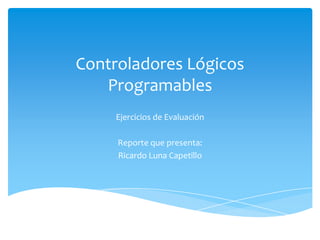Controladores Lógicos
   Programables
     Ejercicios de Evaluación

     Reporte que presenta:
     Ricardo Luna Capetillo
 