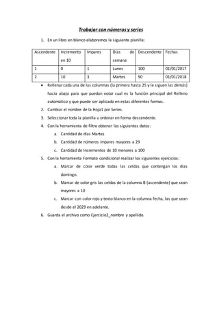 Trabajar con números y series
1. En un libro en blanco elaboramos la siguiente planilla:
Ascendente Incremento
en 10
Impares Días de
semana
Descendente Fechas
1 0 1 Lunes 100 01/01/2017
2 10 3 Martes 90 01/01/2018
 Rellenar cada una de las columnas (la primera hasta 25 y le siguen las demás)
hacia abajo para que puedan notar cual es la función principal del Relleno
automático y que puede ser aplicado en estas diferentes formas.
2. Cambiar el nombre de la Hoja1 por Series.
3. Seleccionar toda la planilla u ordenar en forma descendente.
4. Con la herramienta de filtro obtener los siguientes datos:
a. Cantidad de días Martes
b. Cantidad de números impares mayores a 29
c. Cantidad de Incrementos de 10 menores a 100
5. Con la herramienta Formato condicional realizar los siguientes ejercicios:
a. Marcar de color verde todas las celdas que contengan los días
domingo.
b. Marcar de color gris las celdas de la columna B (ascendente) que sean
mayores a 10
c. Marcar con color rojo y texto blanco en la columna fecha, las que sean
desde el 2029 en adelante.
6. Guarda el archivo como Ejercicio2_nombre y apellido.
 