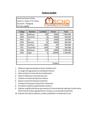 Factura modelo
1. Elaborala siguiente planillaenExcel iniciandoenA1
2. La imagende logopuede serextraídade internet.
3. Hallarel total con lafunciónde multiplicación.
4. Hallarel Totalescon la funciónde suma.
5. Cambiarel nombre de Hoja1 por Factura.
6. Aplicaruncolor de etiqueta ala planilla.
7. Configurarlahojapara impresiónenA4vertical.
8. Formatearla planilla,aplicarbordesyrelleno.
9. Elaborar ungráficode barras que muestre el Total vendidode cadatipo.Escribircomo
títuloTotal de ventas,agregartítulosa losejes,yunaleyendaala derecha.
10. Guardar como Ejercicio4excel_nombre yapellidoenlacarpetadel curso.
 