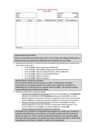 Herramienta Comentario.
Estos comentarios son útiles para hacer una revisión, dar alguna instrucción o
simplemente una explicación detallada del contenido de una celda.
 Herramientacomentario:Clicderecho sobre lacelda/Insertar/Comentarioyescribircomo
comentariolosiguiente:
o En la celdaC4: “Ingrese el Nombre del Deudor”.
o En la celdaC5: “Ingrese M para Masculinoy F para Femenino”.
o En la celdaC6: “Ingrese laedaddel deudor,de 18 a 100 años”.
o En la celdaG4: “Ingrese el montodel préstamo”.
o En la celdaG5: “Ingrese el interés”.
o En la celdaG6: “Ingrese el Aporte”
Herramienta Validación de datos.
Es una herramienta que nos ayuda a evitar la introducción de datos
incorrectos en la hoja de cálculo de manera que podamos mantener la
integridad de la información en nuestra base de datos. Nos ayuda a poner
una condición para introducir los datos.
 Validarlasceldasconlos siguientesdatos:
 Validarlaentradadel Sexodel Deudor:ubicarse enlaceldaI2 y escribirMasculino,
ubicarse enla celdaI3 y escribirFemenino,ubicarseenlaceldaC5, iral menú
Datos/Validación,enlasección“Permitir”,seleccionar“Lista”.Enla secciónorigen
escribir=I2:I3 para indicarque lalistade validaciónse encuentraenesasceldas.
 Validarlaentradade la Edad del Deudor:ubicarse enlaceldaC6, ir al menú
Datos/Validación,enlasección“Permitir”,seleccionar“Númeroentero”.Enla
sección“Mínimo” escribir18 y enla sección“Máximo”escribir 100.
Para las validacionesescribirlosdatosenlacolumna I
Formateo de la planilla: es importante que tengas en cuenta que cuando se
realizan planillas para uso personal, los colores pueden ser de acuerdo al
gusto de cada uno. Pero cuando la planilla es laboral no es recomendable
que esté llena de colores, se sugiere que sean colores discretos y solamente
se apliquen a los títulos y totales o datos más importantes.
 