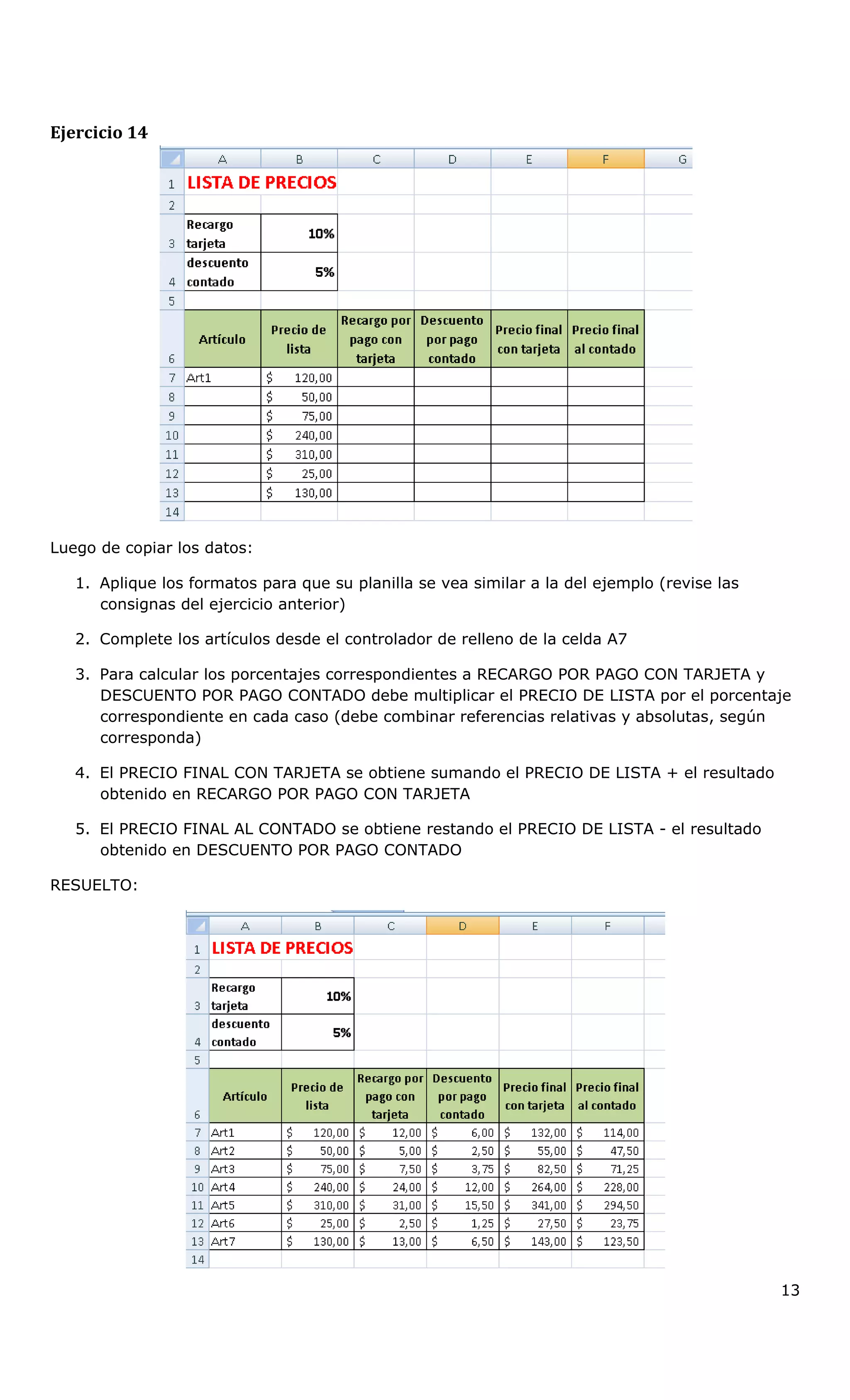 Ejercicio 14
Luego de copiar los datos:
1. Aplique los formatos para que su planilla se vea similar a la del ejemplo (revise las
consignas del ejercicio anterior)
2. Complete los artículos desde el controlador de relleno de la celda A7
3. Para calcular los porcentajes correspondientes a RECARGO POR PAGO CON TARJETA y
DESCUENTO POR PAGO CONTADO debe multiplicar el PRECIO DE LISTA por el porcentaje
correspondiente en cada caso (debe combinar referencias relativas y absolutas, según
corresponda)
4. El PRECIO FINAL CON TARJETA se obtiene sumando el PRECIO DE LISTA + el resultado
obtenido en RECARGO POR PAGO CON TARJETA
5. El PRECIO FINAL AL CONTADO se obtiene restando el PRECIO DE LISTA - el resultado
obtenido en DESCUENTO POR PAGO CONTADO
RESUELTO:
13
 