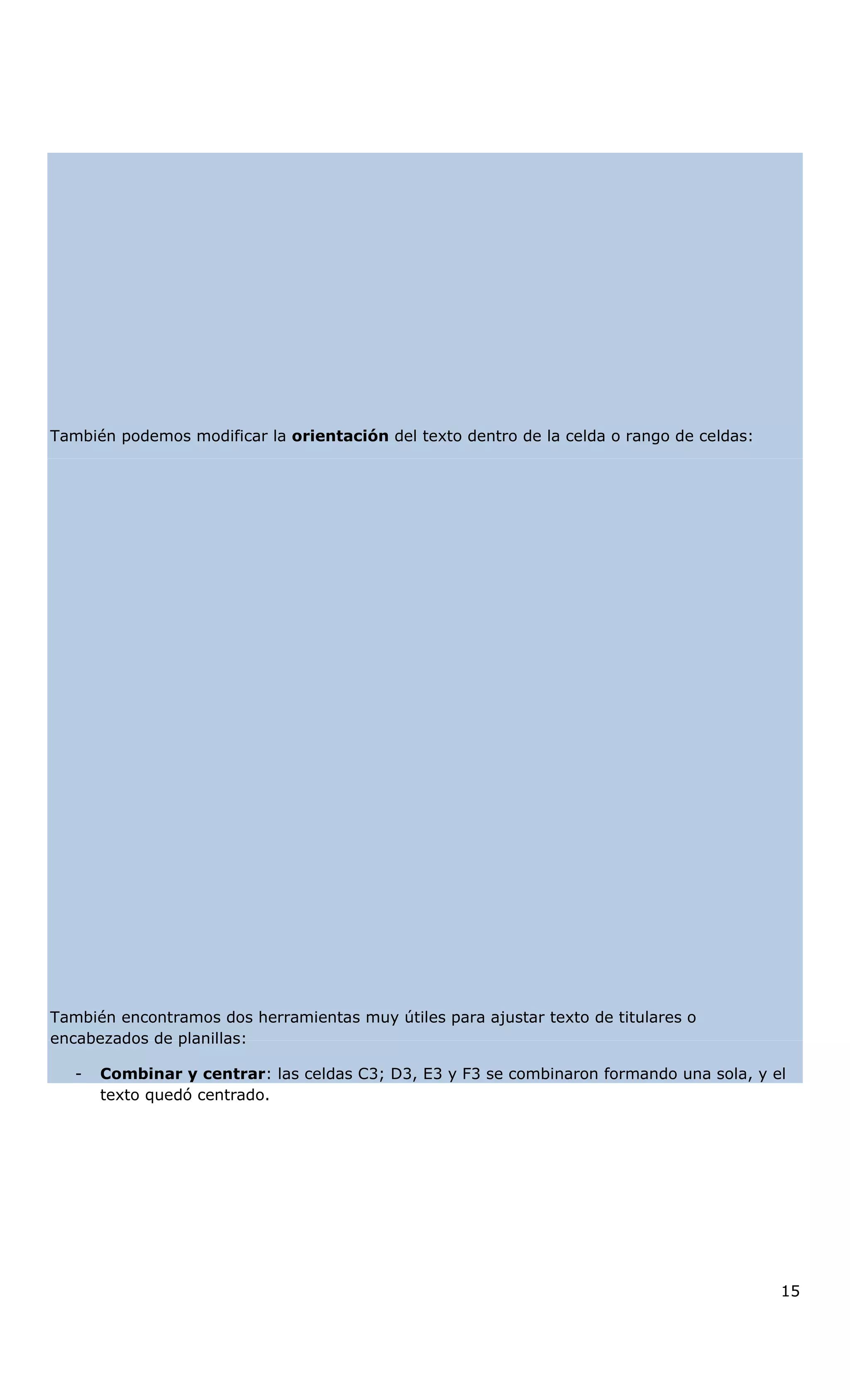 También podemos modificar la orientación del texto dentro de la celda o rango de celdas:
También encontramos dos herramientas muy útiles para ajustar texto de titulares o
encabezados de planillas:
- Combinar y centrar: las celdas C3; D3, E3 y F3 se combinaron formando una sola, y el
texto quedó centrado.
15
 