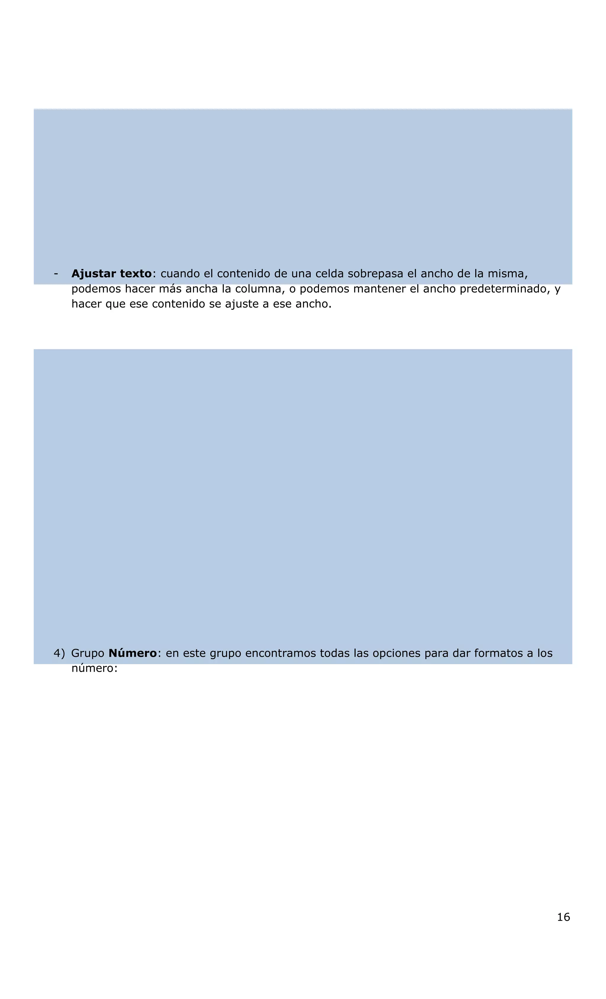 - Ajustar texto: cuando el contenido de una celda sobrepasa el ancho de la misma,
podemos hacer más ancha la columna, o podemos mantener el ancho predeterminado, y
hacer que ese contenido se ajuste a ese ancho.
4) Grupo Número: en este grupo encontramos todas las opciones para dar formatos a los
número:
16
 