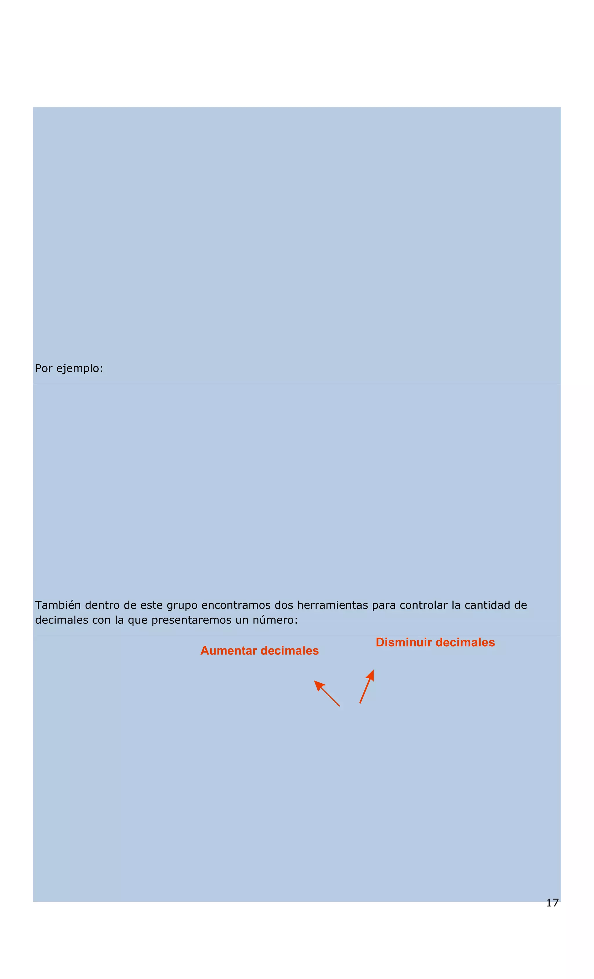 Por ejemplo:
También dentro de este grupo encontramos dos herramientas para controlar la cantidad de
decimales con la que presentaremos un número:
Aumentar decimales
Disminuir decimales
17
 