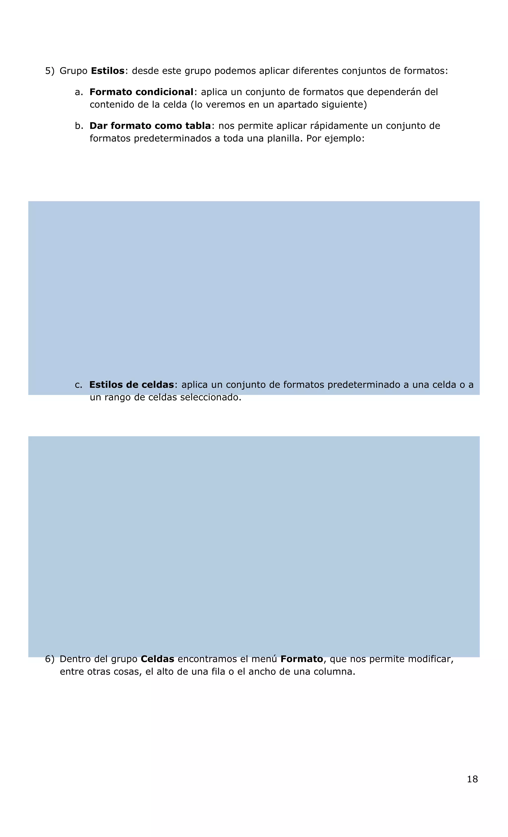 5) Grupo Estilos: desde este grupo podemos aplicar diferentes conjuntos de formatos:
a. Formato condicional: aplica un conjunto de formatos que dependerán del
contenido de la celda (lo veremos en un apartado siguiente)
b. Dar formato como tabla: nos permite aplicar rápidamente un conjunto de
formatos predeterminados a toda una planilla. Por ejemplo:
c. Estilos de celdas: aplica un conjunto de formatos predeterminado a una celda o a
un rango de celdas seleccionado.
6) Dentro del grupo Celdas encontramos el menú Formato, que nos permite modificar,
entre otras cosas, el alto de una fila o el ancho de una columna.
18
 