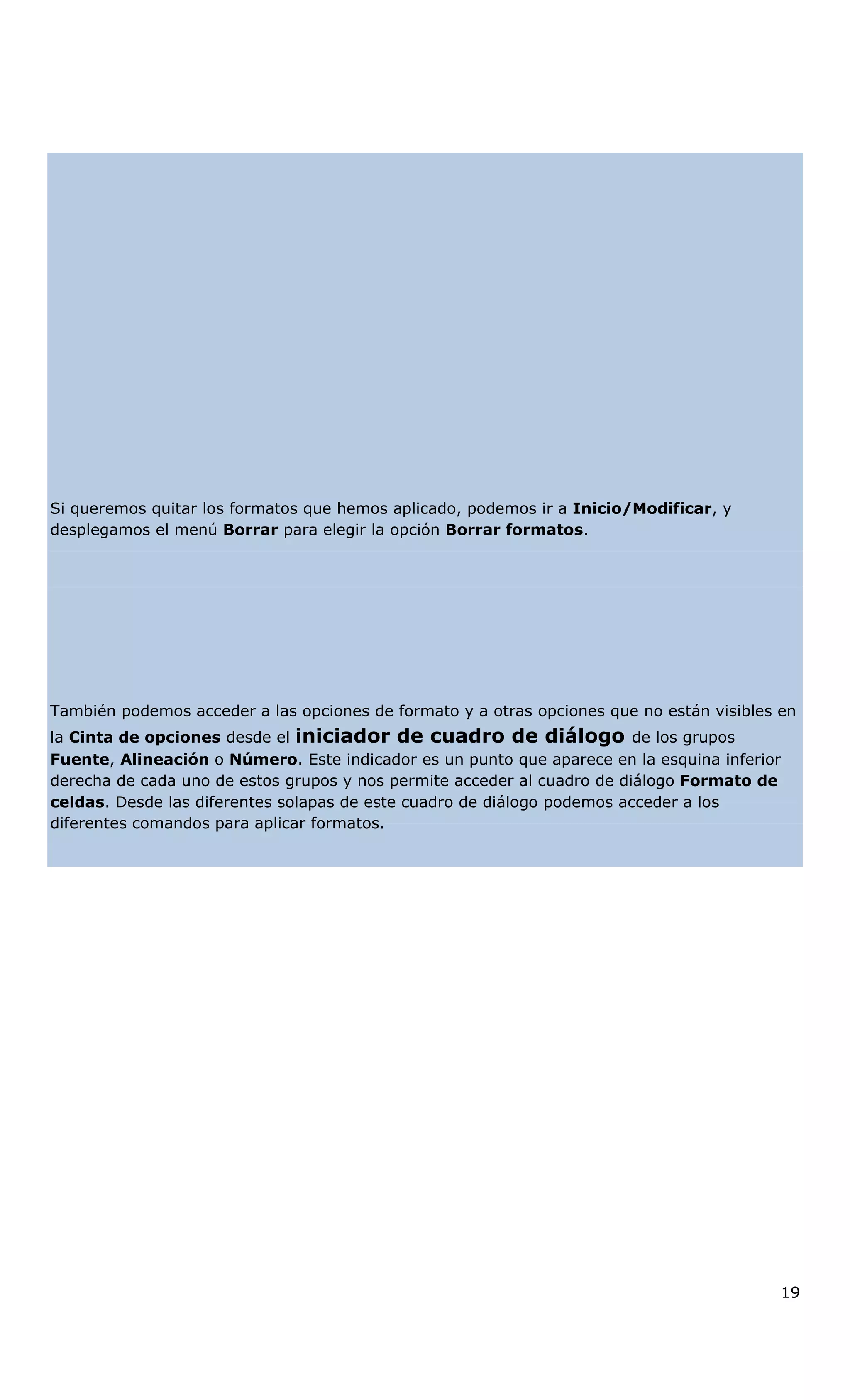 Si queremos quitar los formatos que hemos aplicado, podemos ir a Inicio/Modificar, y
desplegamos el menú Borrar para elegir la opción Borrar formatos.
También podemos acceder a las opciones de formato y a otras opciones que no están visibles en
la Cinta de opciones desde el iniciador de cuadro de diálogo de los grupos
Fuente, Alineación o Número. Este indicador es un punto que aparece en la esquina inferior
derecha de cada uno de estos grupos y nos permite acceder al cuadro de diálogo Formato de
celdas. Desde las diferentes solapas de este cuadro de diálogo podemos acceder a los
diferentes comandos para aplicar formatos.
19
 