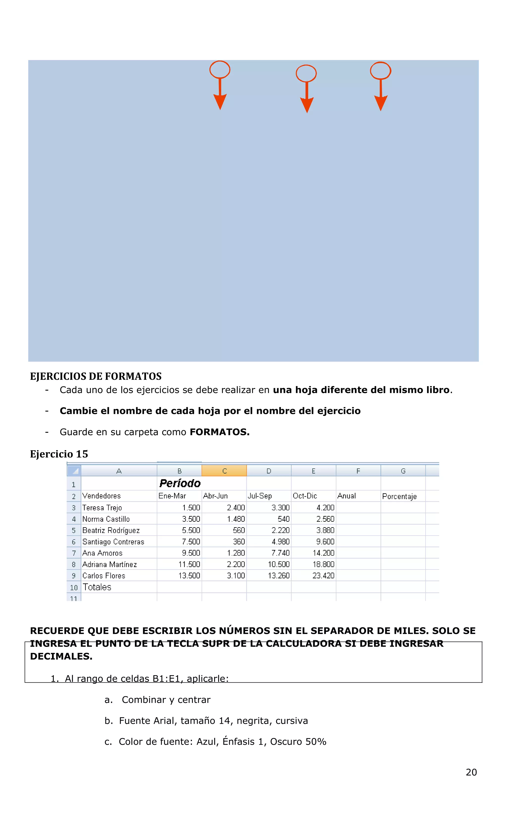 EJERCICIOS DE FORMATOS
- Cada uno de los ejercicios se debe realizar en una hoja diferente del mismo libro.
- Cambie el nombre de cada hoja por el nombre del ejercicio
- Guarde en su carpeta como FORMATOS.
Ejercicio 15
RECUERDE QUE DEBE ESCRIBIR LOS NÚMEROS SIN EL SEPARADOR DE MILES. SOLO SE
INGRESA EL PUNTO DE LA TECLA SUPR DE LA CALCULADORA SI DEBE INGRESAR
DECIMALES.
1. Al rango de celdas B1:E1, aplicarle:
a. Combinar y centrar
b. Fuente Arial, tamaño 14, negrita, cursiva
c. Color de fuente: Azul, Énfasis 1, Oscuro 50%
20
 