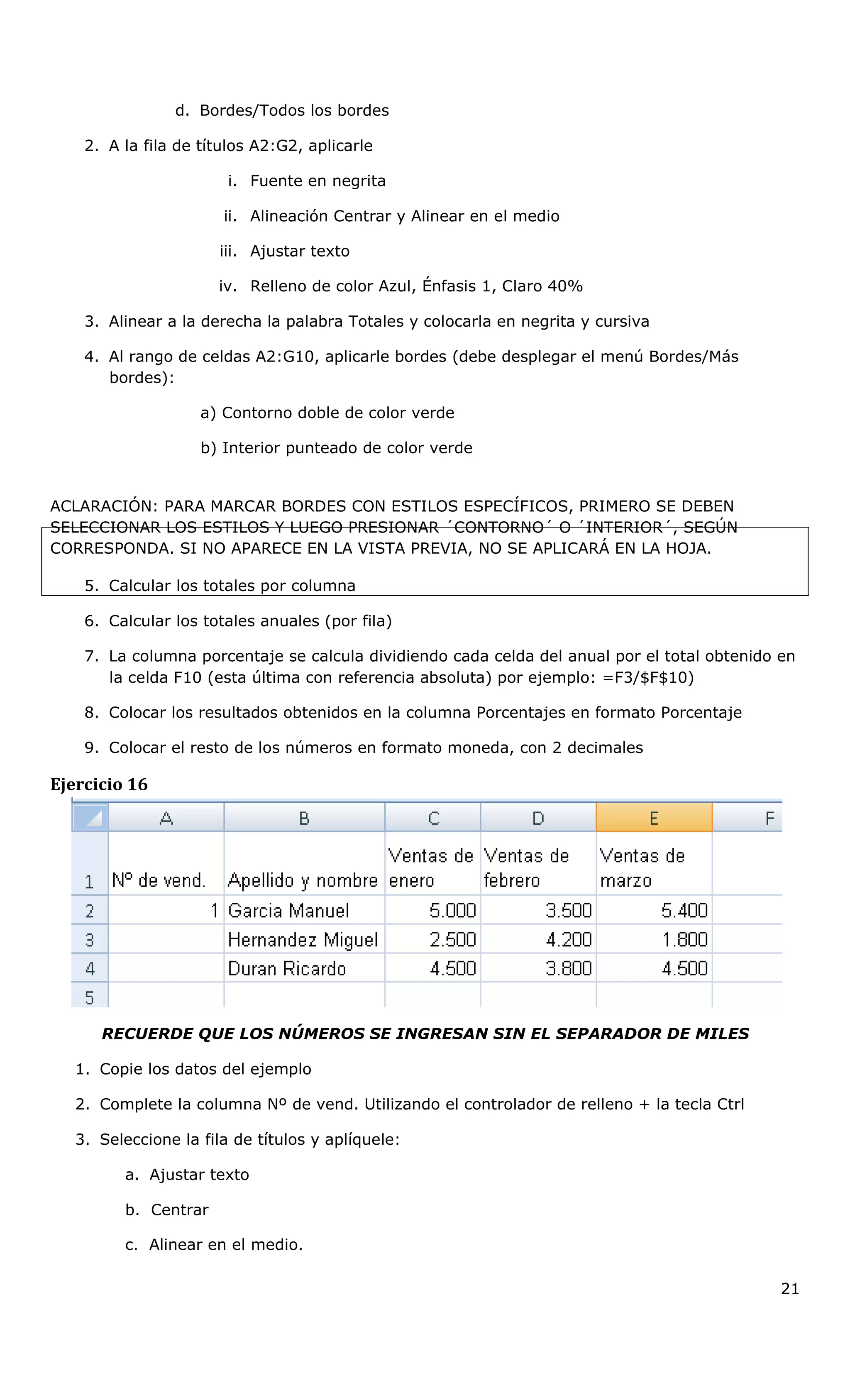 d. Bordes/Todos los bordes
2. A la fila de títulos A2:G2, aplicarle
i. Fuente en negrita
ii. Alineación Centrar y Alinear en el medio
iii. Ajustar texto
iv. Relleno de color Azul, Énfasis 1, Claro 40%
3. Alinear a la derecha la palabra Totales y colocarla en negrita y cursiva
4. Al rango de celdas A2:G10, aplicarle bordes (debe desplegar el menú Bordes/Más
bordes):
a) Contorno doble de color verde
b) Interior punteado de color verde
ACLARACIÓN: PARA MARCAR BORDES CON ESTILOS ESPECÍFICOS, PRIMERO SE DEBEN
SELECCIONAR LOS ESTILOS Y LUEGO PRESIONAR ´CONTORNO´ O ´INTERIOR´, SEGÚN
CORRESPONDA. SI NO APARECE EN LA VISTA PREVIA, NO SE APLICARÁ EN LA HOJA.
5. Calcular los totales por columna
6. Calcular los totales anuales (por fila)
7. La columna porcentaje se calcula dividiendo cada celda del anual por el total obtenido en
la celda F10 (esta última con referencia absoluta) por ejemplo: =F3/$F$10)
8. Colocar los resultados obtenidos en la columna Porcentajes en formato Porcentaje
9. Colocar el resto de los números en formato moneda, con 2 decimales
Ejercicio 16
RECUERDE QUE LOS NÚMEROS SE INGRESAN SIN EL SEPARADOR DE MILES
1. Copie los datos del ejemplo
2. Complete la columna Nº de vend. Utilizando el controlador de relleno + la tecla Ctrl
3. Seleccione la fila de títulos y aplíquele:
a. Ajustar texto
b. Centrar
c. Alinear en el medio.
21
 