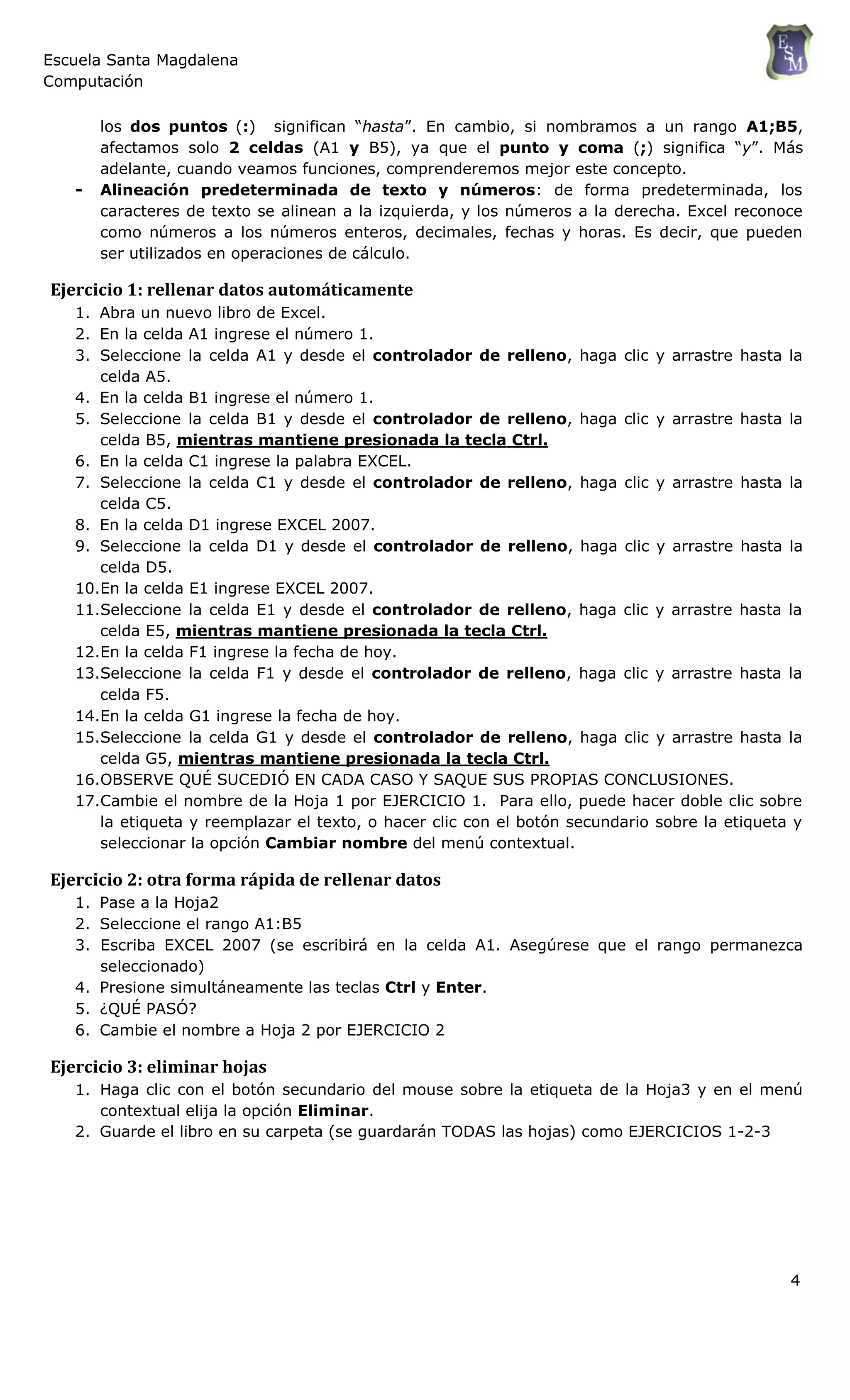 Escuela Santa Magdalena
Computación
los dos puntos (:) significan “hasta”. En cambio, si nombramos a un rango A1;B5,
afectamos solo 2 celdas (A1 y B5), ya que el punto y coma (;) significa “y”. Más
adelante, cuando veamos funciones, comprenderemos mejor este concepto.
- Alineación predeterminada de texto y números: de forma predeterminada, los
caracteres de texto se alinean a la izquierda, y los números a la derecha. Excel reconoce
como números a los números enteros, decimales, fechas y horas. Es decir, que pueden
ser utilizados en operaciones de cálculo.
Ejercicio 1: rellenar datos automáticamente
1. Abra un nuevo libro de Excel.
2. En la celda A1 ingrese el número 1.
3. Seleccione la celda A1 y desde el controlador de relleno, haga clic y arrastre hasta la
celda A5.
4. En la celda B1 ingrese el número 1.
5. Seleccione la celda B1 y desde el controlador de relleno, haga clic y arrastre hasta la
celda B5, mientras mantiene presionada la tecla Ctrl.
6. En la celda C1 ingrese la palabra EXCEL.
7. Seleccione la celda C1 y desde el controlador de relleno, haga clic y arrastre hasta la
celda C5.
8. En la celda D1 ingrese EXCEL 2007.
9. Seleccione la celda D1 y desde el controlador de relleno, haga clic y arrastre hasta la
celda D5.
10.En la celda E1 ingrese EXCEL 2007.
11.Seleccione la celda E1 y desde el controlador de relleno, haga clic y arrastre hasta la
celda E5, mientras mantiene presionada la tecla Ctrl.
12.En la celda F1 ingrese la fecha de hoy.
13.Seleccione la celda F1 y desde el controlador de relleno, haga clic y arrastre hasta la
celda F5.
14.En la celda G1 ingrese la fecha de hoy.
15.Seleccione la celda G1 y desde el controlador de relleno, haga clic y arrastre hasta la
celda G5, mientras mantiene presionada la tecla Ctrl.
16.OBSERVE QUÉ SUCEDIÓ EN CADA CASO Y SAQUE SUS PROPIAS CONCLUSIONES.
17.Cambie el nombre de la Hoja 1 por EJERCICIO 1. Para ello, puede hacer doble clic sobre
la etiqueta y reemplazar el texto, o hacer clic con el botón secundario sobre la etiqueta y
seleccionar la opción Cambiar nombre del menú contextual.
Ejercicio 2: otra forma rápida de rellenar datos
1. Pase a la Hoja2
2. Seleccione el rango A1:B5
3. Escriba EXCEL 2007 (se escribirá en la celda A1. Asegúrese que el rango permanezca
seleccionado)
4. Presione simultáneamente las teclas Ctrl y Enter.
5. ¿QUÉ PASÓ?
6. Cambie el nombre a Hoja 2 por EJERCICIO 2
Ejercicio 3: eliminar hojas
1. Haga clic con el botón secundario del mouse sobre la etiqueta de la Hoja3 y en el menú
contextual elija la opción Eliminar.
2. Guarde el libro en su carpeta (se guardarán TODAS las hojas) como EJERCICIOS 1-2-3
4
 