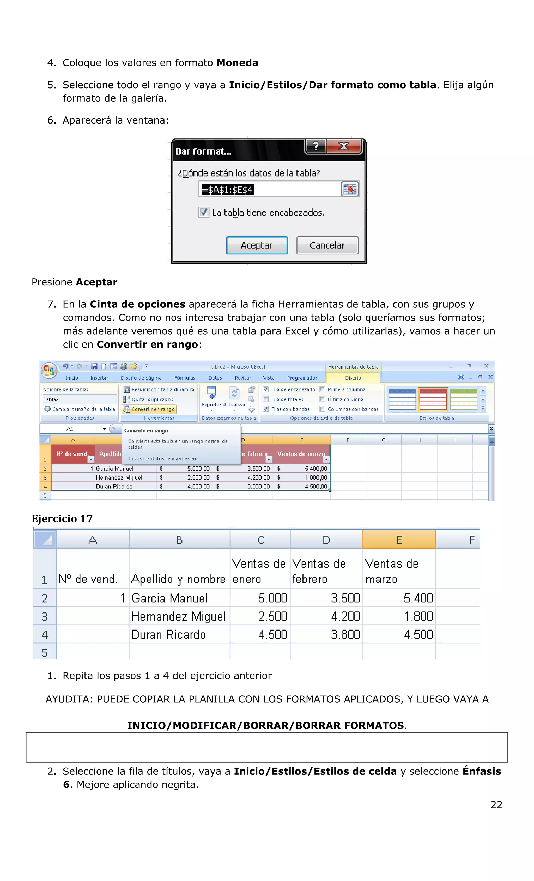 4. Coloque los valores en formato Moneda
5. Seleccione todo el rango y vaya a Inicio/Estilos/Dar formato como tabla. Elija algún
formato de la galería.
6. Aparecerá la ventana:
Presione Aceptar
7. En la Cinta de opciones aparecerá la ficha Herramientas de tabla, con sus grupos y
comandos. Como no nos interesa trabajar con una tabla (solo queríamos sus formatos;
más adelante veremos qué es una tabla para Excel y cómo utilizarlas), vamos a hacer un
clic en Convertir en rango:
Ejercicio 17
1. Repita los pasos 1 a 4 del ejercicio anterior
AYUDITA: PUEDE COPIAR LA PLANILLA CON LOS FORMATOS APLICADOS, Y LUEGO VAYA A
INICIO/MODIFICAR/BORRAR/BORRAR FORMATOS.
2. Seleccione la fila de títulos, vaya a Inicio/Estilos/Estilos de celda y seleccione Énfasis
6. Mejore aplicando negrita.
22
 