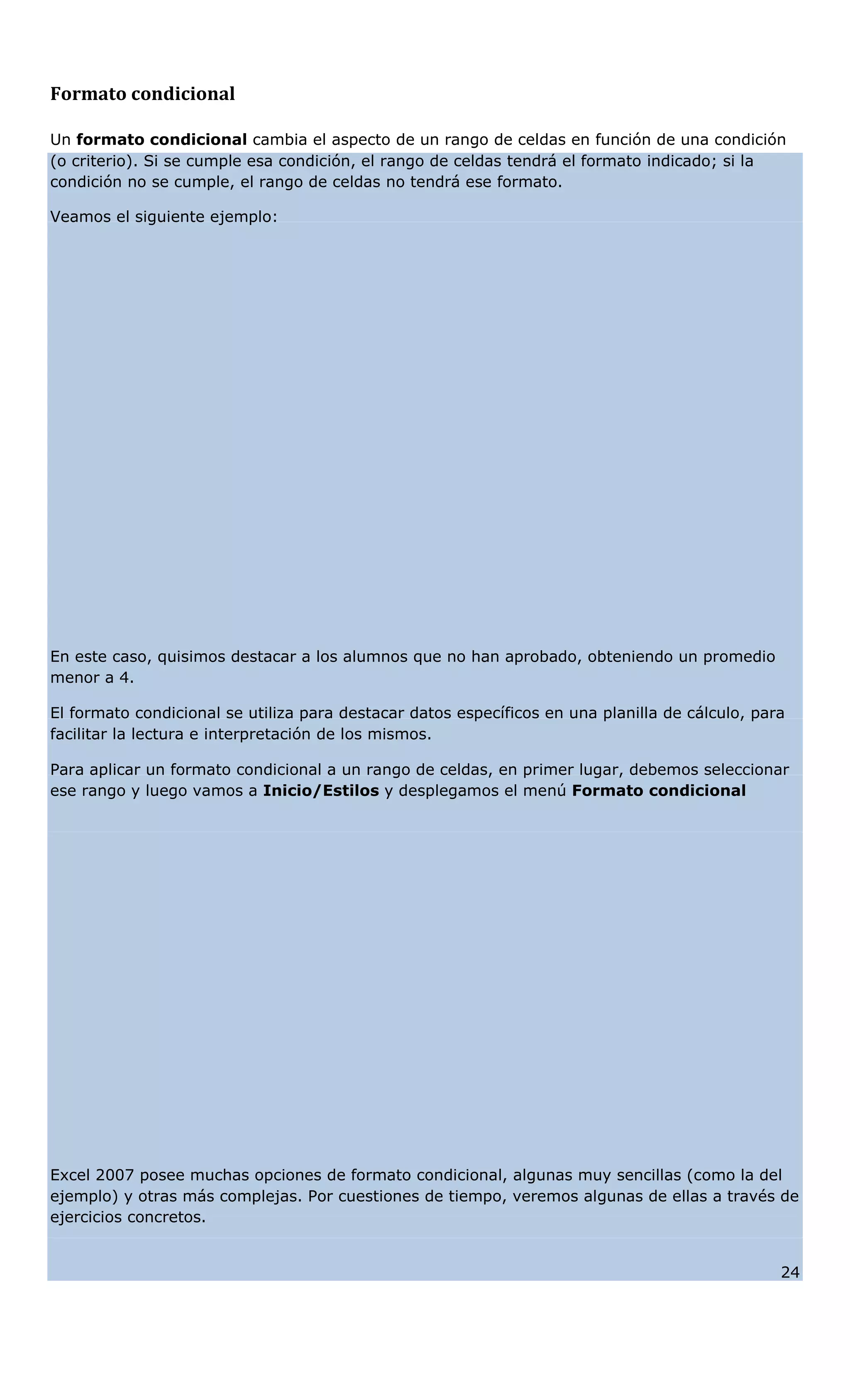 Formato condicional
Un formato condicional cambia el aspecto de un rango de celdas en función de una condición
(o criterio). Si se cumple esa condición, el rango de celdas tendrá el formato indicado; si la
condición no se cumple, el rango de celdas no tendrá ese formato.
Veamos el siguiente ejemplo:
En este caso, quisimos destacar a los alumnos que no han aprobado, obteniendo un promedio
menor a 4.
El formato condicional se utiliza para destacar datos específicos en una planilla de cálculo, para
facilitar la lectura e interpretación de los mismos.
Para aplicar un formato condicional a un rango de celdas, en primer lugar, debemos seleccionar
ese rango y luego vamos a Inicio/Estilos y desplegamos el menú Formato condicional
Excel 2007 posee muchas opciones de formato condicional, algunas muy sencillas (como la del
ejemplo) y otras más complejas. Por cuestiones de tiempo, veremos algunas de ellas a través de
ejercicios concretos.
24
 